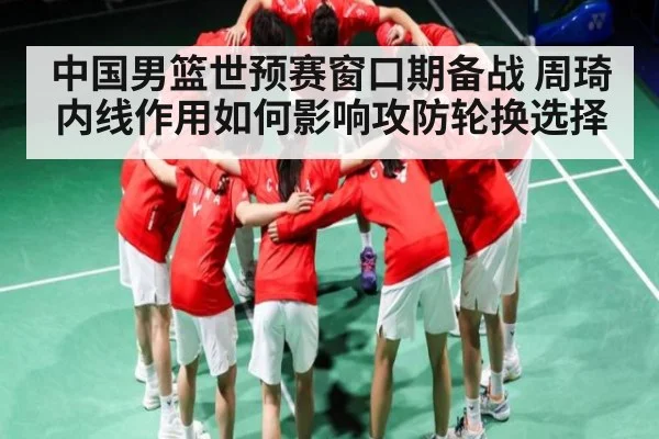 中国男篮世预赛窗口期备战 周琦内线作用如何影响攻防轮换选择